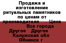 Продажа и изготовление ритуальных памятников по ценам от производителя!!! › Цена ­ 5 000 - Все города Другое » Другое   . Калужская обл.,Обнинск г.